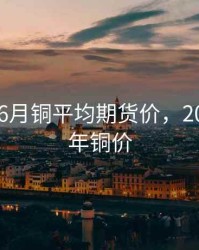 2018年6月铜平均期货价，2018年全年铜价