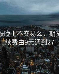 期货硅铁晚上不交易么，期货硅铁手续费由9元调到27