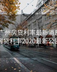 2020年广州房贷利率最新消息，广州房贷利率2020最新公告