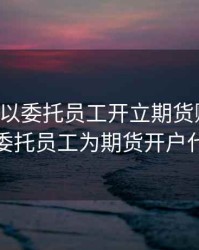 公司可以委托员工开立期货账户吗，公司委托员工为期货开户代理人