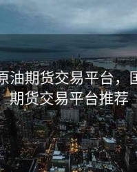 八加一原油期货交易平台，国际原油期货交易平台推荐