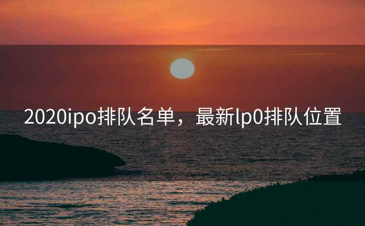 2020ipo排队名单，最新lp0排队位置