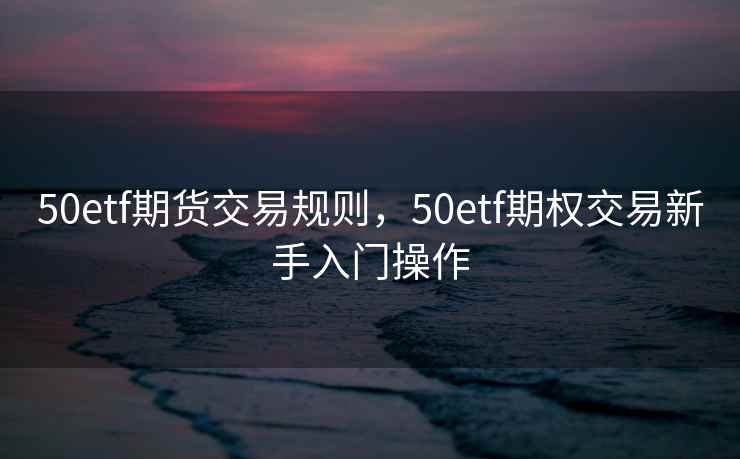 50etf期货交易规则，50etf期权交易新手入门操作