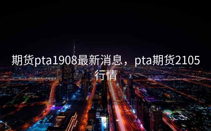 期货pta1908最新消息，pta期货2105行情