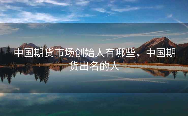 中国期货市场创始人有哪些，中国期货出名的人