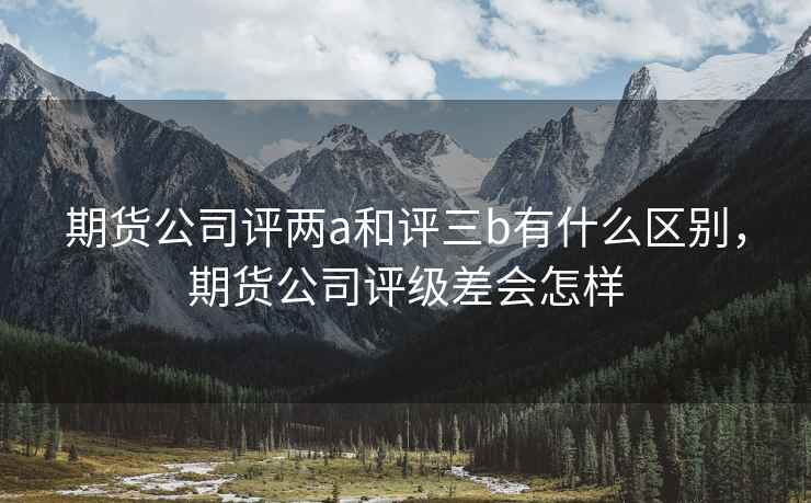 期货公司评两a和评三b有什么区别，期货公司评级差会怎样