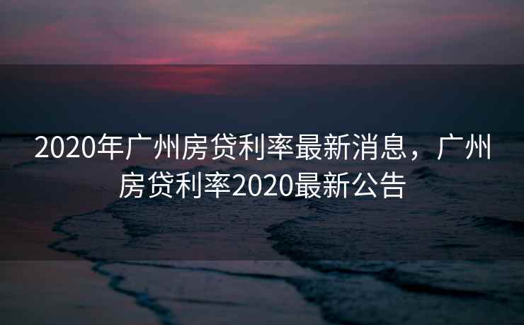 2020年广州房贷利率最新消息，广州房贷利率2020最新公告