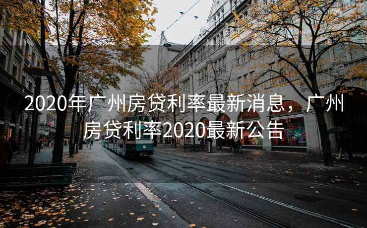 2020年广州房贷利率最新消息，广州房贷利率2020最新公告