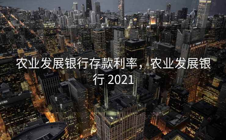 农业发展银行存款利率，农业发展银行 2021
