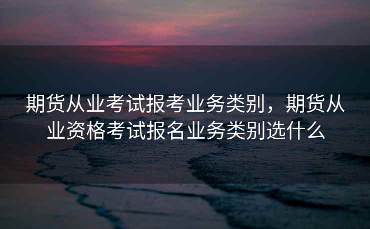 期货从业考试报考业务类别，期货从业资格考试报名业务类别选什么