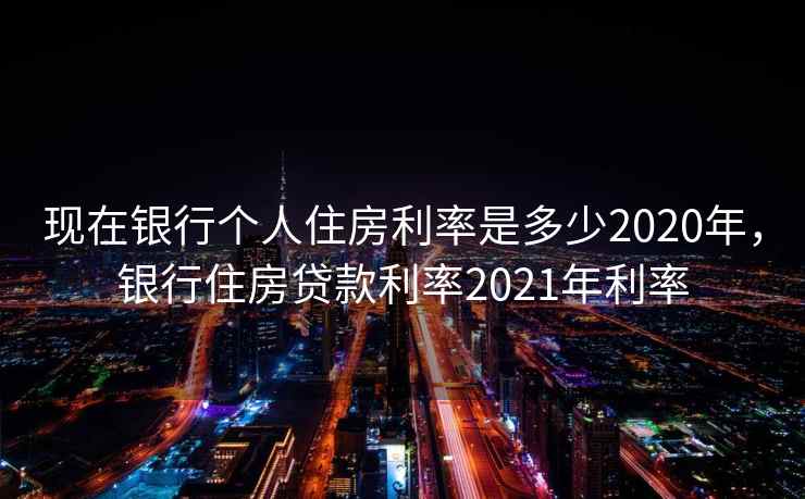 现在银行个人住房利率是多少2020年，银行住房贷款利率2021年利率
