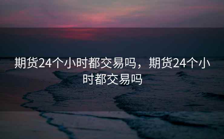 期货24个小时都交易吗，期货24个小时都交易吗