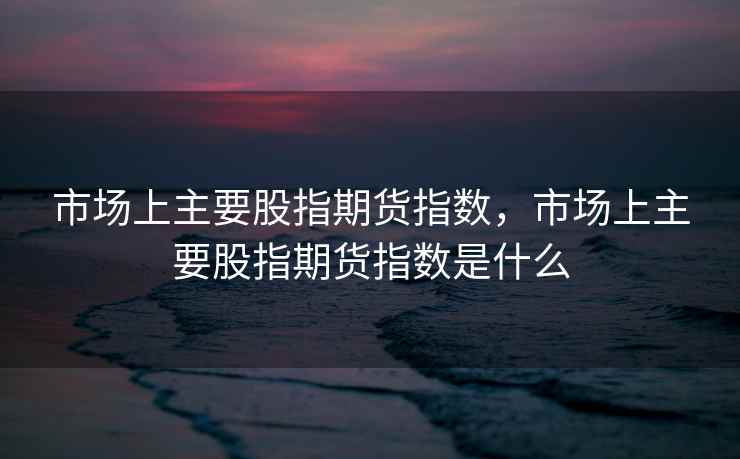 市场上主要股指期货指数，市场上主要股指期货指数是什么