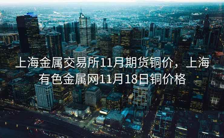 上海金属交易所11月期货铜价，上海有色金属网11月18日铜价格