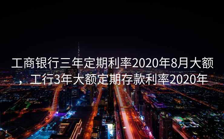 工商银行三年定期利率2020年8月大额，工行3年大额定期存款利率2020年