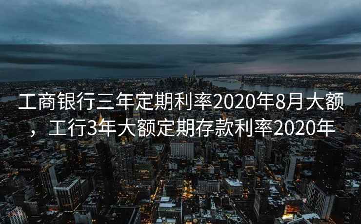 工商银行三年定期利率2020年8月大额，工行3年大额定期存款利率2020年