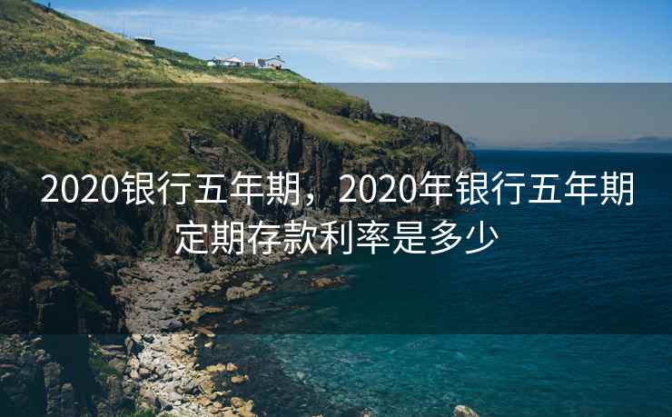 2020银行五年期，2020年银行五年期定期存款利率是多少