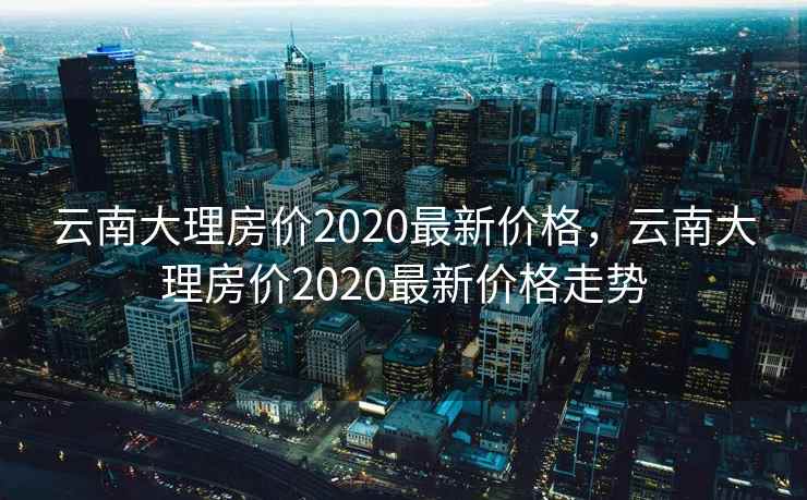云南大理房价2020最新价格，云南大理房价2020最新价格走势