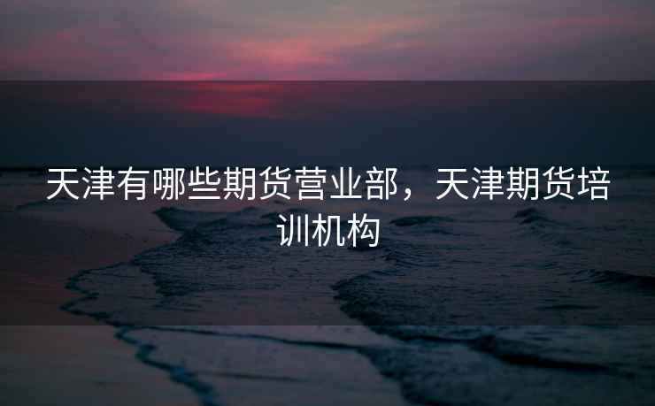 天津有哪些期货营业部，天津期货培训机构