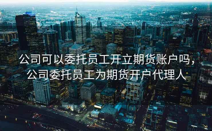 公司可以委托员工开立期货账户吗，公司委托员工为期货开户代理人
