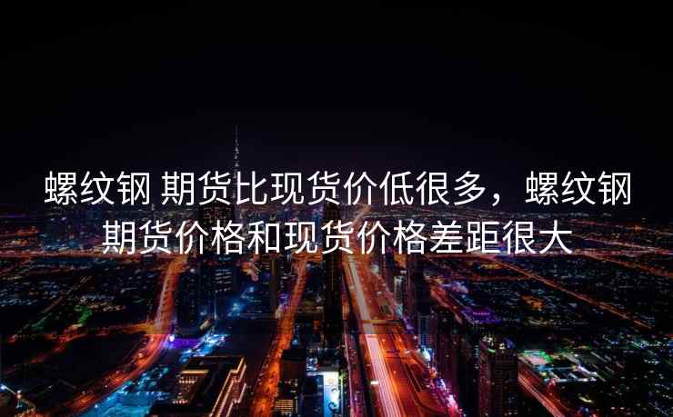 螺纹钢 期货比现货价低很多，螺纹钢期货价格和现货价格差距很大