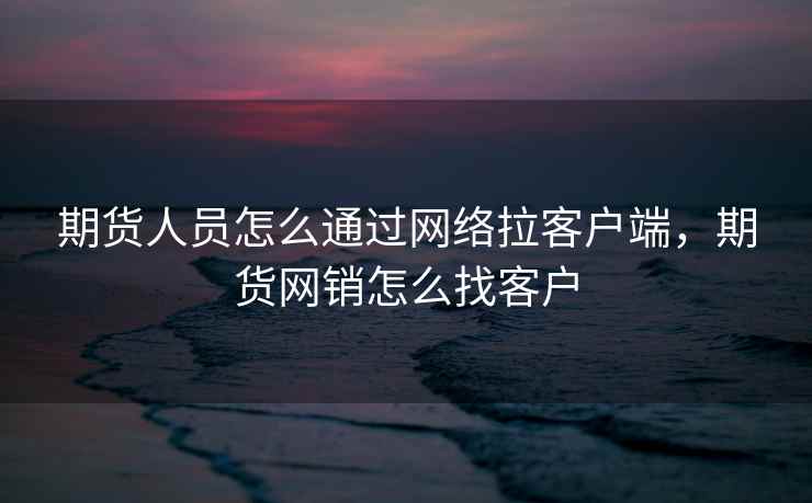 期货人员怎么通过网络拉客户端，期货网销怎么找客户