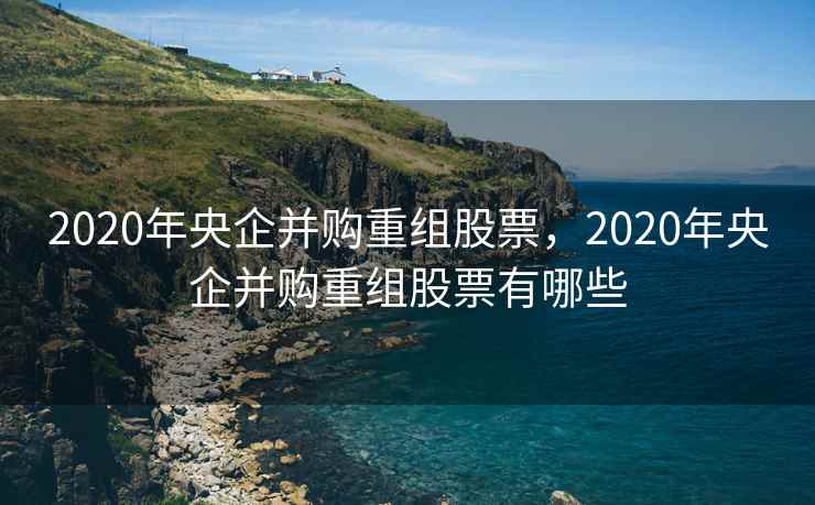 2020年央企并购重组股票，2020年央企并购重组股票有哪些