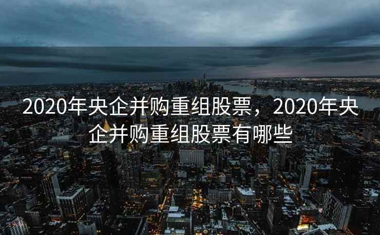 2020年央企并购重组股票，2020年央企并购重组股票有哪些