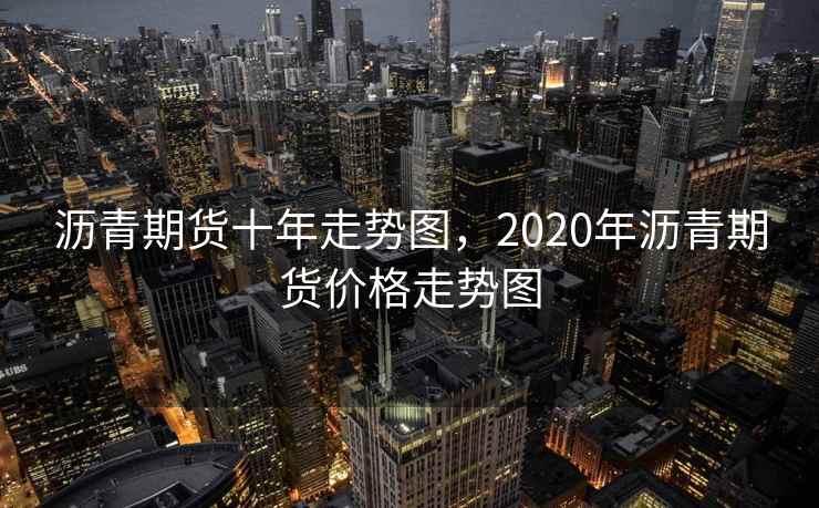 沥青期货十年走势图，2020年沥青期货价格走势图