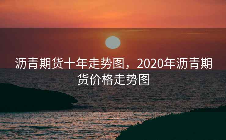 沥青期货十年走势图，2020年沥青期货价格走势图
