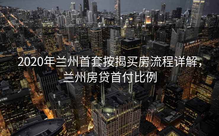 2020年兰州首套按揭买房流程详解,兰州房贷首付比例 2020年兰州首套按揭买房流程详解,兰州房贷首付比例