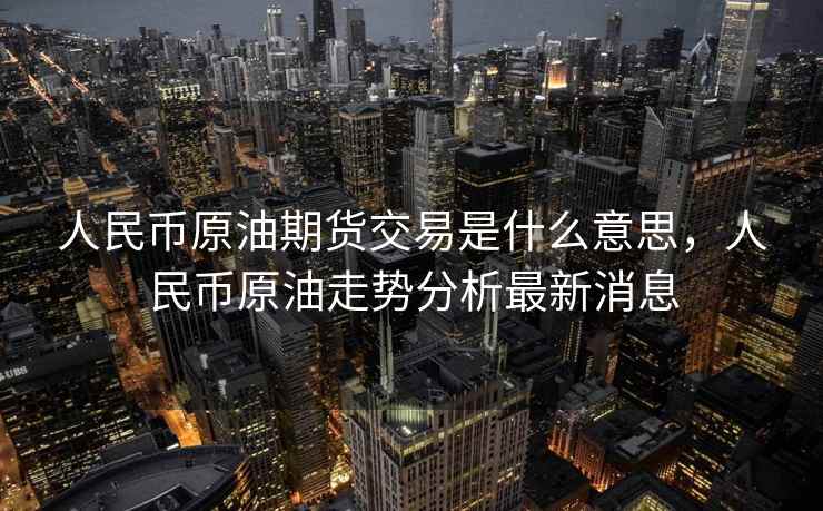 人民币原油期货交易是什么意思,人民币原油走势分析最新消息 人民币原油期货交易是什么意思,人民币原油走势分析最新消息