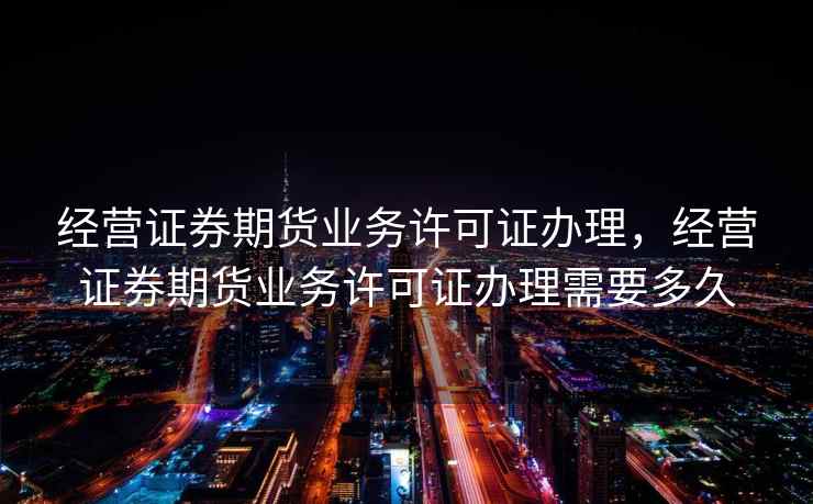 经营证券期货业务许可证办理，经营证券期货业务许可证办理需要多久