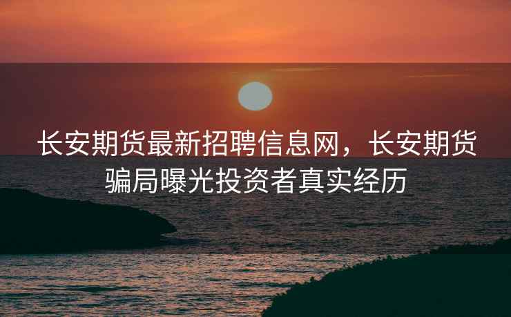 长安期货最新招聘信息网,长安期货骗局曝光投资者真实经历 长安期货最新招聘信息网,长安期货骗局曝光投资者真实经历