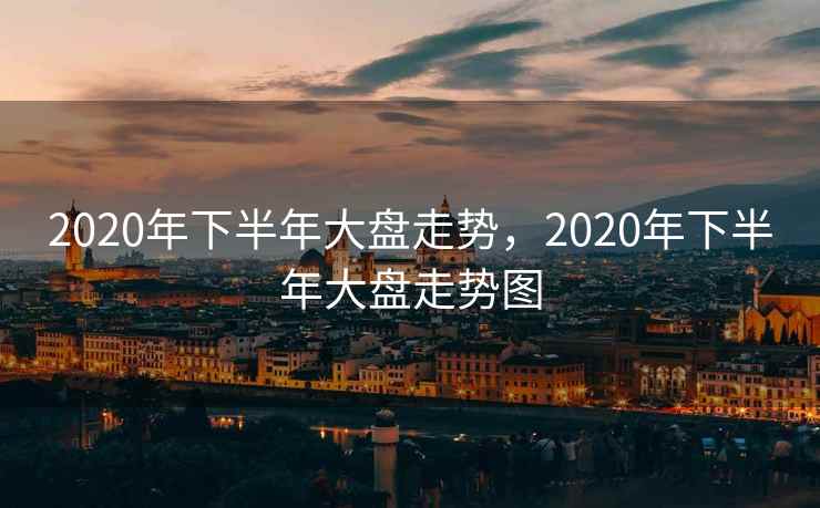 2020年下半年大盘走势,2020年下半年大盘走势图 2020年下半年大盘走势,2020年下半年大盘走势图