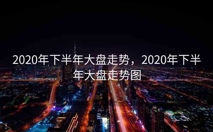 2020年下半年大盘走势,2020年下半年大盘走势图 2020年下半年大盘走势,2020年下半年大盘走势图