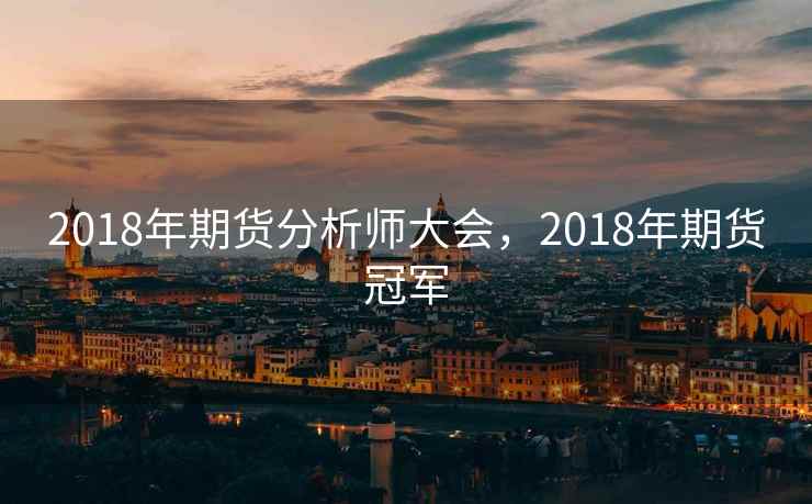 2018年期货分析师大会,2018年期货冠军 2018年期货分析师大会,2018年期货冠军