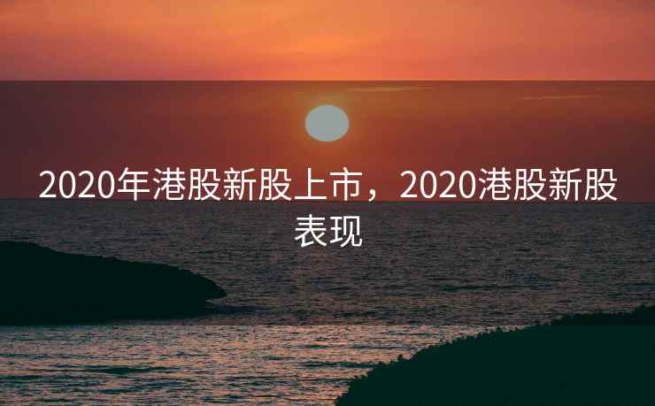 2020年港股新股上市，2020港股新股表现