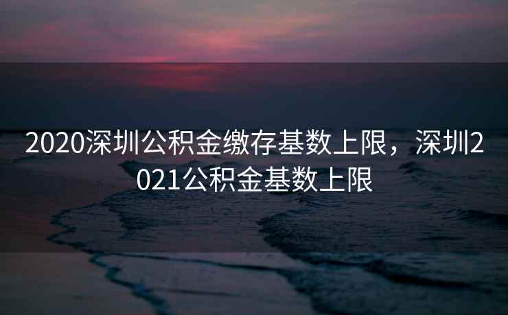 2020深圳公积金缴存基数上限，深圳2021公积金基数上限