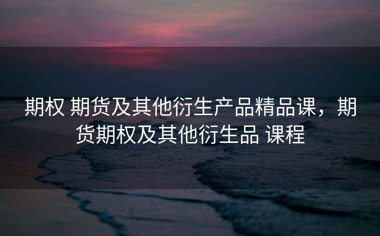 期权 期货及其他衍生产品精品课，期货期权及其他衍生品 课程