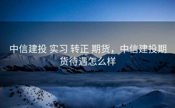 中信建投 实习 转正 期货，中信建投期货待遇怎么样